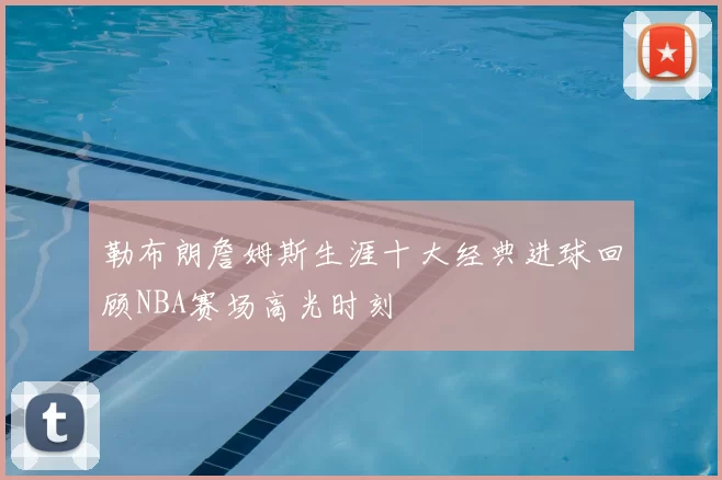勒布朗詹姆斯生涯十大经典进球回顾NBA赛场高光时刻