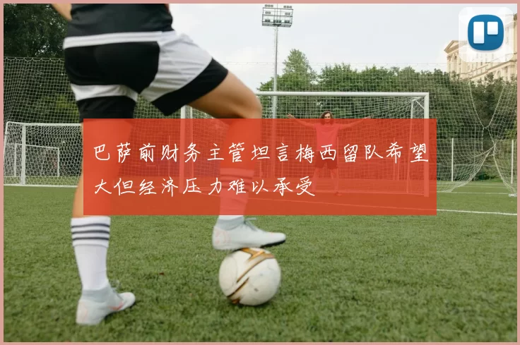 巴萨前财务主管坦言梅西留队希望大但经济压力难以承受