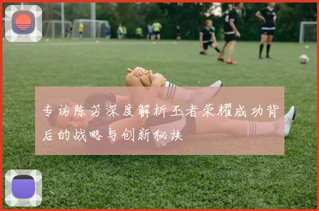 专访陈芳深度解析王者荣耀成功背后的战略与创新秘诀