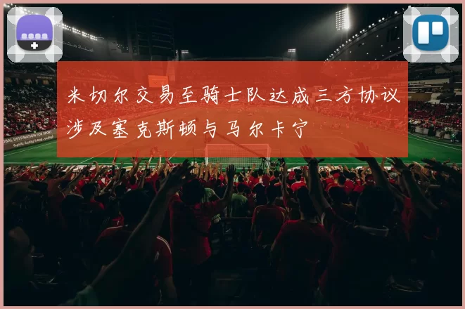 米切尔交易至骑士队达成三方协议涉及塞克斯顿与马尔卡宁
