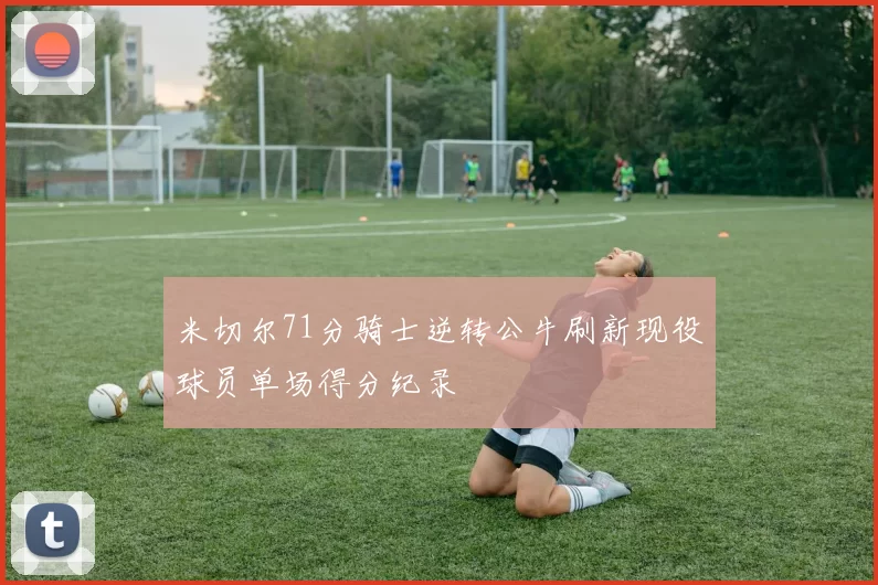 米切尔71分骑士逆转公牛刷新现役球员单场得分纪录
