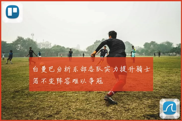 白曼巴分析东部各队实力提升骑士若不变阵容难以争冠