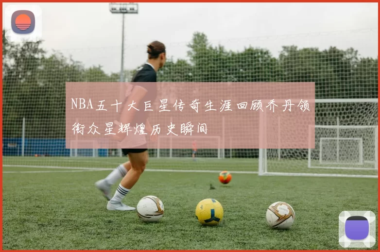 NBA五十大巨星传奇生涯回顾乔丹领衔众星辉煌历史瞬间