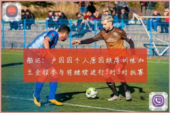 船记:卢因因个人原因缺席训练加兰全程参与将继续进行5对5对抗赛