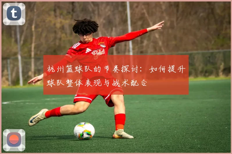 杭州篮球队的节奏探讨:如何提升球队整体表现与战术配合