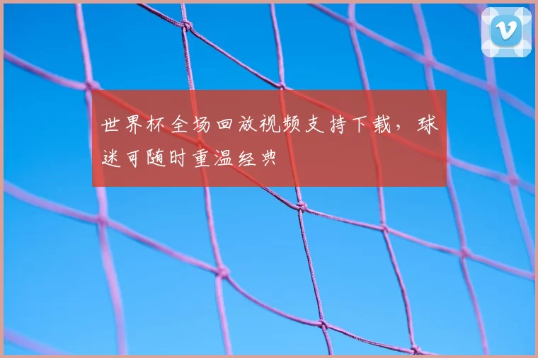 世界杯全场回放视频支持下载，球迷可随时重温经典