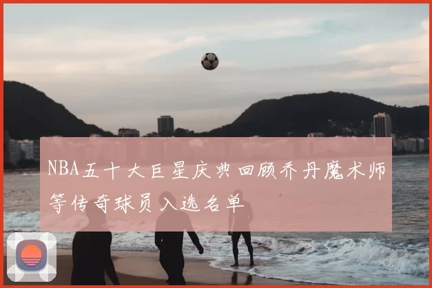 NBA五十大巨星庆典回顾乔丹魔术师等传奇球员入选名单