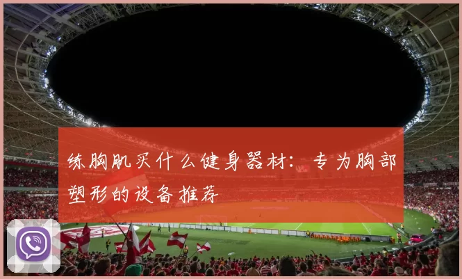 练胸肌买什么健身器材:专为胸部塑形的设备推荐