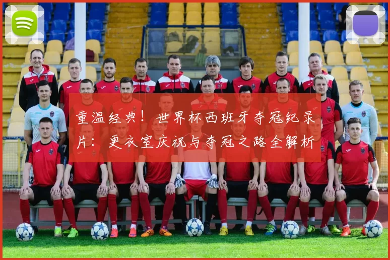 重温经典!世界杯西班牙夺冠纪录片:更衣室庆祝与夺冠之路全解析