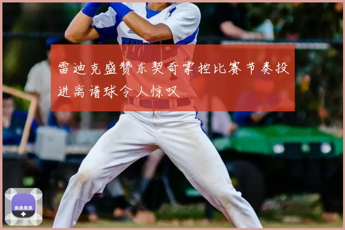 雷迪克盛赞东契奇掌控比赛节奏投进离谱球令人惊叹