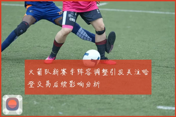 火箭队新赛季阵容调整引发关注哈登交易后续影响分析