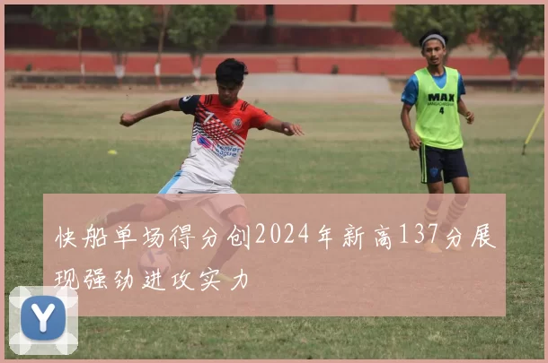 快船单场得分创2024年新高137分展现强劲进攻实力