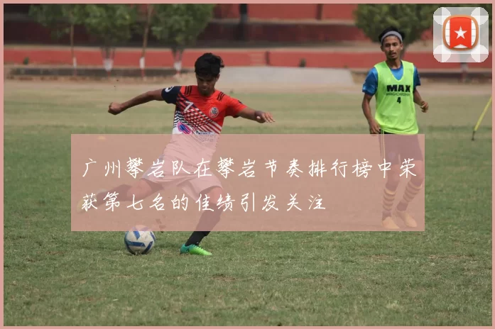 广州攀岩队在攀岩节奏排行榜中荣获第七名的佳绩引发关注