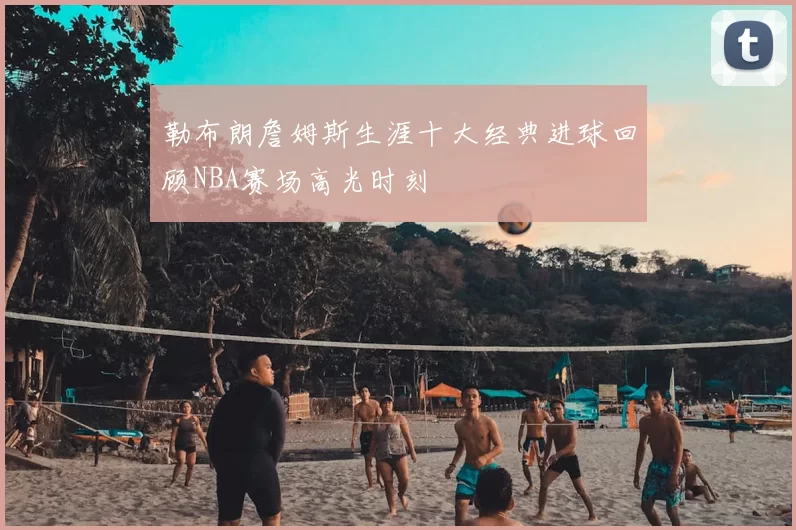 勒布朗詹姆斯生涯十大经典进球回顾NBA赛场高光时刻