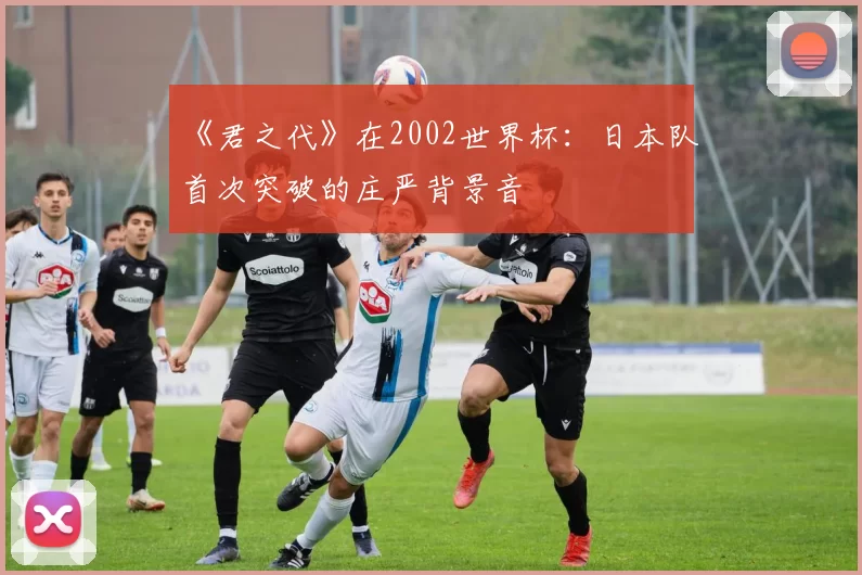 《君之代》在2002世界杯:日本队首次突破的庄严背景音
