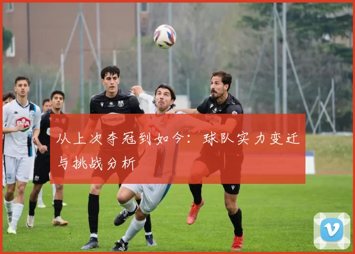 从上次夺冠到如今:球队实力变迁与挑战分析