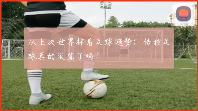 从上次世界杯看足球趋势:传控足球真的没落了吗?
