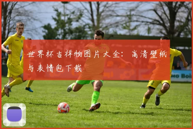 世界杯吉祥物图片大全:高清壁纸与表情包下载