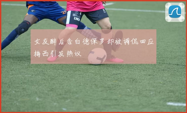 女友醉后告白德保罗却被调侃回应梅西引发热议