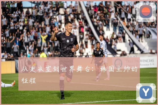 从更衣室到世界舞台：韩国主帅的征程