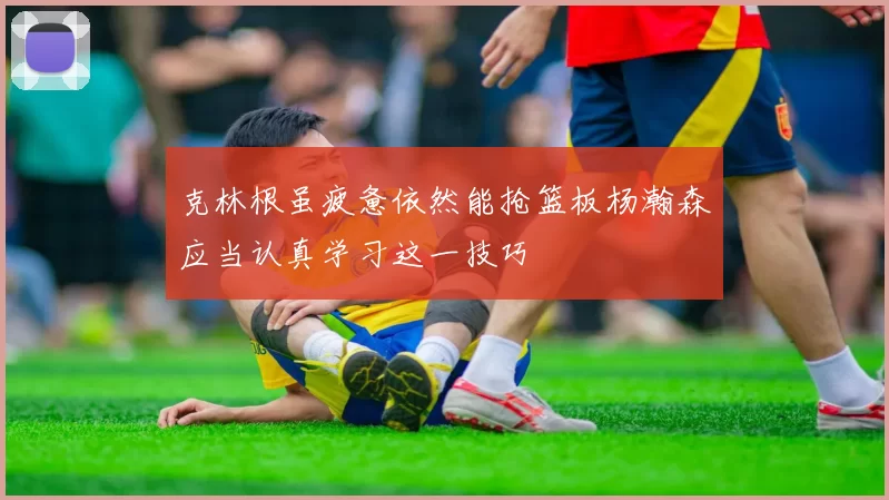 克林根虽疲惫依然能抢篮板杨瀚森应当认真学习这一技巧