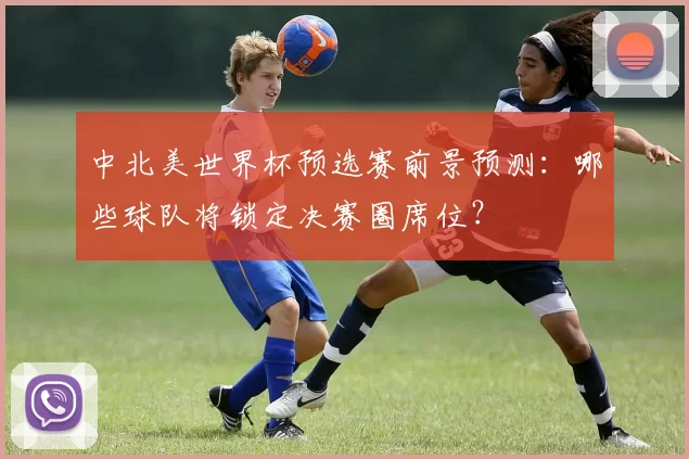 中北美世界杯预选赛前景预测：哪些球队将锁定决赛圈席位？