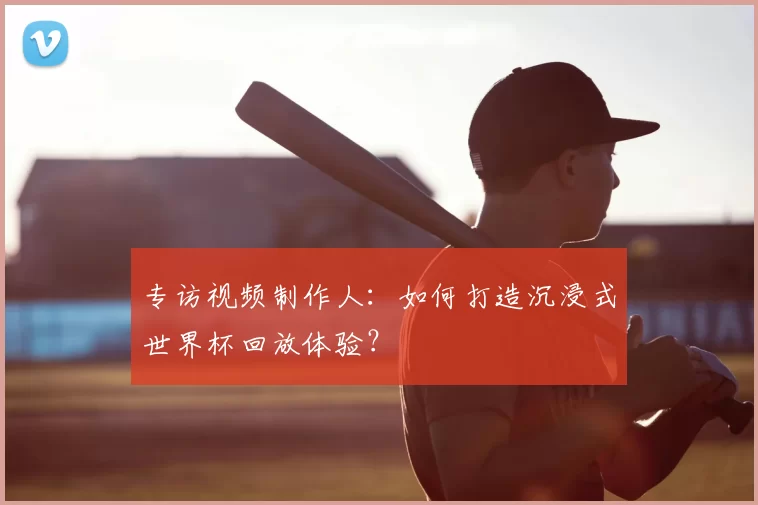 专访视频制作人：如何打造沉浸式世界杯回放体验？