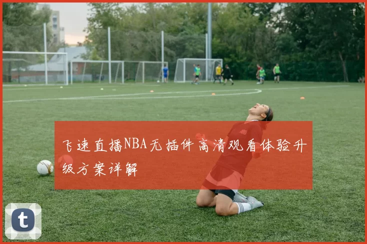 飞速直播NBA无插件高清观看体验升级方案详解