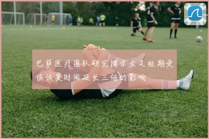 巴萨医疗团队研究揭示女足经期受伤恢复时间延长三倍的影响