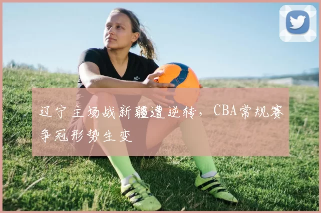辽宁主场战新疆遭逆转,CBA常规赛争冠形势生变