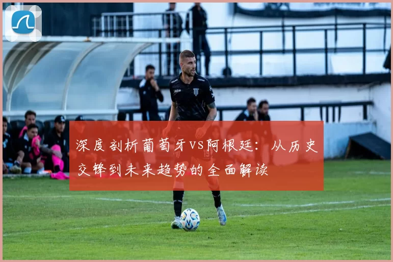 深度剖析葡萄牙vs阿根廷:从历史交锋到未来趋势的全面解读
