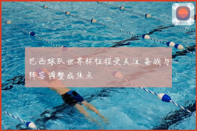 巴西球队世界杯征程受关注 备战与阵容调整成焦点