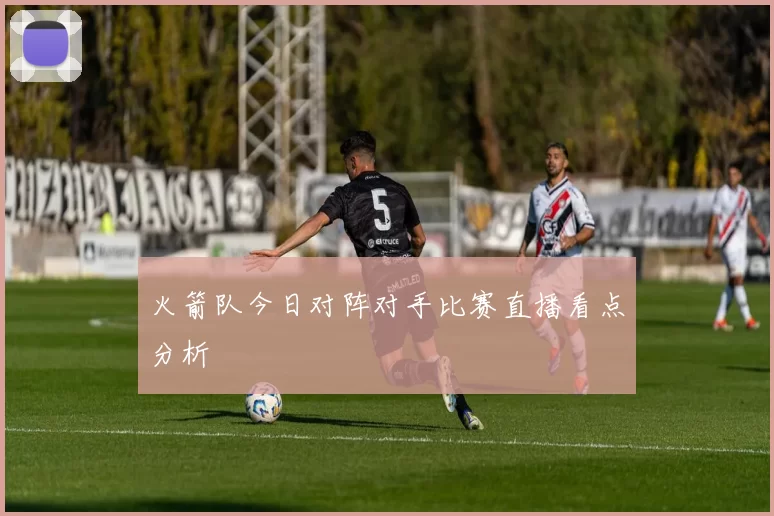 火箭队今日对阵对手比赛直播看点分析