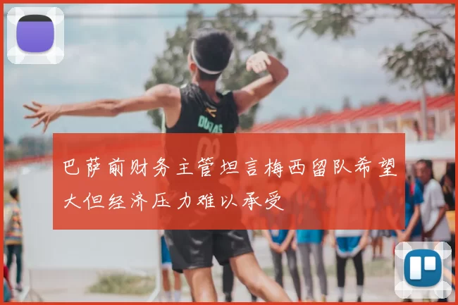 巴萨前财务主管坦言梅西留队希望大但经济压力难以承受