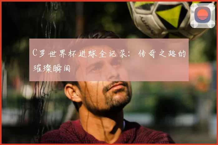C罗世界杯进球全记录：传奇之路的璀璨瞬间