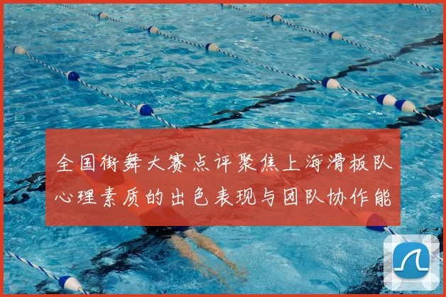 全国街舞大赛点评聚焦上海滑板队心理素质的出色表现与团队协作能力分析