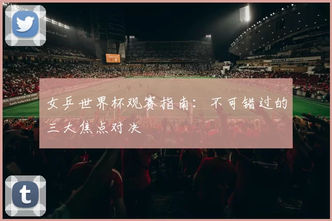 女乒世界杯观赛指南：不可错过的三大焦点对决