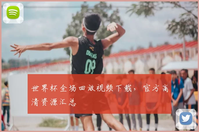 世界杯全场回放视频下载,官方高清资源汇总