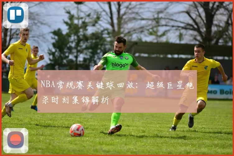 NBA常规赛关键球回放:超级巨星绝杀时刻集锦解析